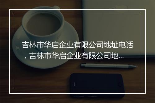 吉林市华启企业有限公司地址电话，吉林市华启企业有限公司地址电话号码