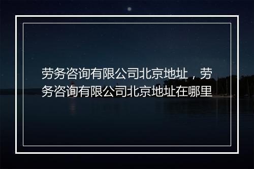劳务咨询有限公司北京地址，劳务咨询有限公司北京地址在哪里