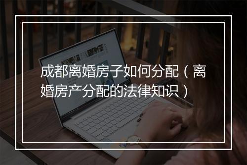 成都离婚房子如何分配（离婚房产分配的法律知识）