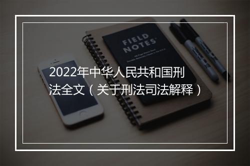 2022年中华人民共和国刑法全文（关于刑法司法解释）