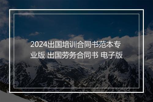2024出国培训合同书范本专业版 出国劳务合同书 电子版