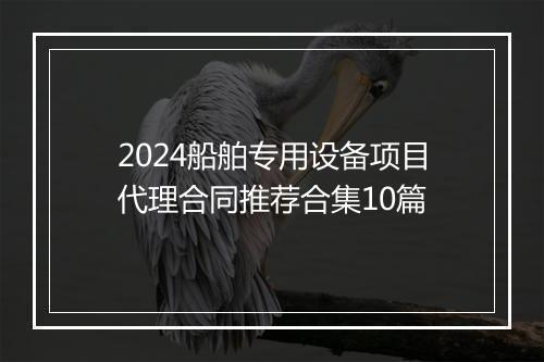 2024船舶专用设备项目代理合同推荐合集10篇