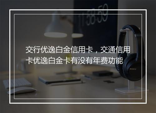 交行优逸白金信用卡，交通信用卡优逸白金卡有没有年费功能