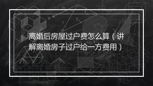 离婚后房屋过户费怎么算（讲解离婚房子过户给一方费用）