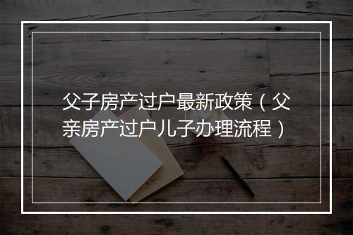 父子房产过户最新政策（父亲房产过户儿子办理流程）