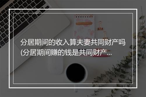 分居期间的收入算夫妻共同财产吗(分居期间赚的钱是共同财产吗)