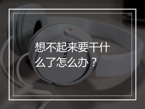 想不起来要干什么了怎么办？