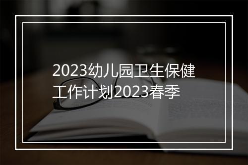 2023幼儿园卫生保健工作计划2023春季