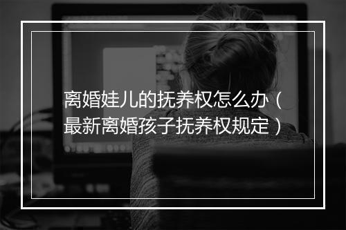 离婚娃儿的抚养权怎么办（最新离婚孩子抚养权规定）