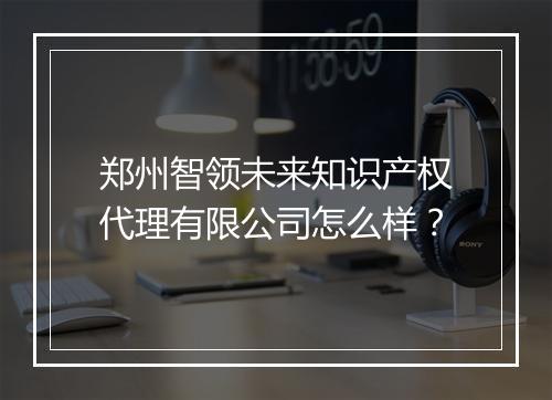 郑州智领未来知识产权代理有限公司怎么样？