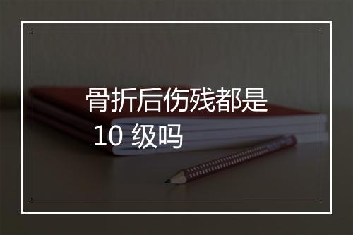 骨折后伤残都是 10 级吗