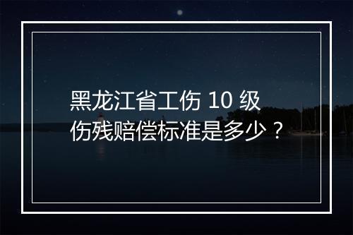 黑龙江省工伤 10 级伤残赔偿标准是多少？