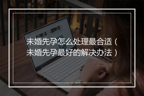未婚先孕怎么处理最合适（未婚先孕最好的解决办法）