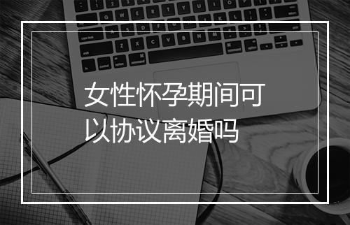 女性怀孕期间可以协议离婚吗