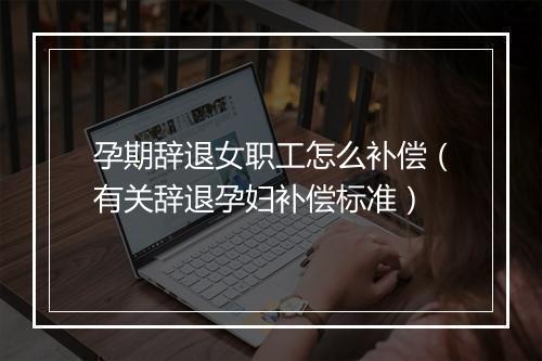 孕期辞退女职工怎么补偿（有关辞退孕妇补偿标准）