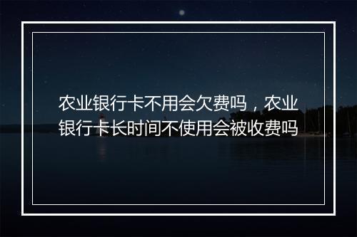 农业银行卡不用会欠费吗，农业银行卡长时间不使用会被收费吗