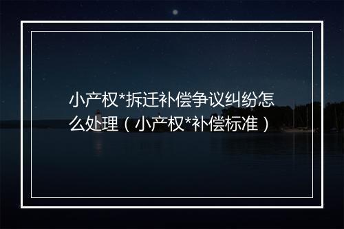 小产权*拆迁补偿争议纠纷怎么处理（小产权*补偿标准）