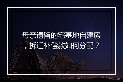 母亲遗留的宅基地自建房，拆迁补偿款如何分配？
