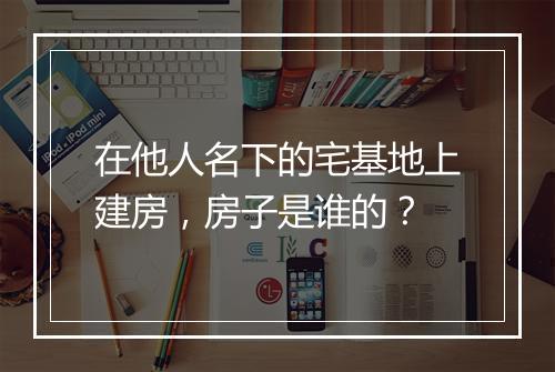 在他人名下的宅基地上建房，房子是谁的？