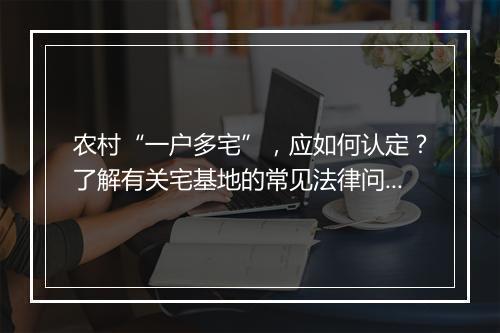 农村“一户多宅”，应如何认定？了解有关宅基地的常见法律问题