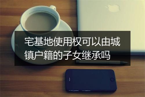 宅基地使用权可以由城镇户籍的子女继承吗