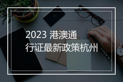 2023 港澳通行证最新政策杭州