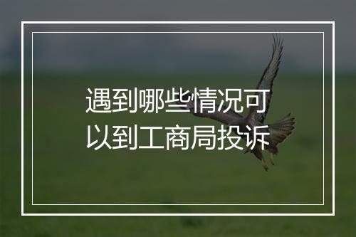 遇到哪些情况可以到工商局投诉
