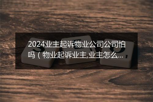 2024业主起诉物业公司公司怕吗（物业起诉业主,业主怎么赢）