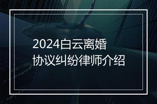 2024白云离婚协议纠纷律师介绍