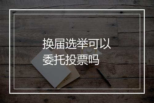 换届选举可以委托投票吗