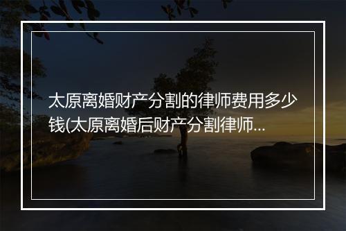 太原离婚财产分割的律师费用多少钱(太原离婚后财产分割律师)