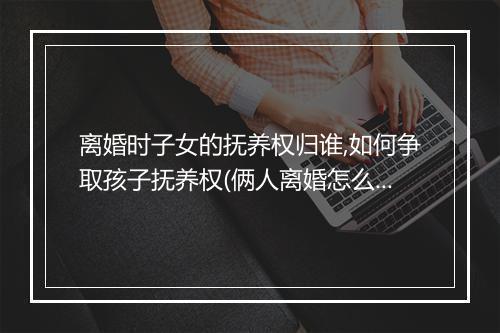离婚时子女的抚养权归谁,如何争取孩子抚养权(俩人离婚怎么争取孩子的抚养权)