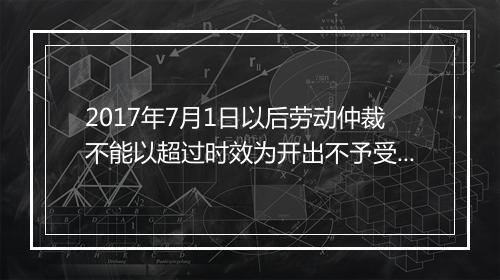 2017年7月1日以后劳动仲裁不能以超过时效为开出不予受理通理书对吗?