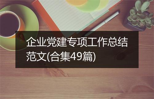 企业党建专项工作总结范文(合集49篇)