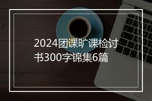 2024团课旷课检讨书300字锦集6篇