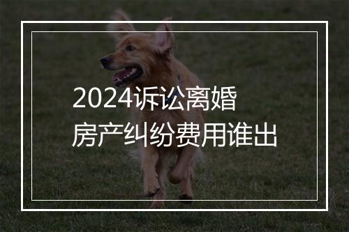 2024诉讼离婚房产纠纷费用谁出