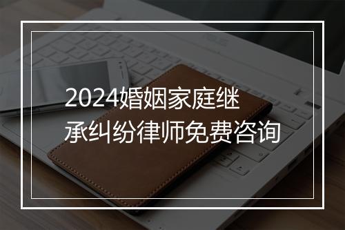 2024婚姻家庭继承纠纷律师免费咨询