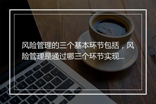 风险管理的三个基本环节包括，风险管理是通过哪三个环节实现的