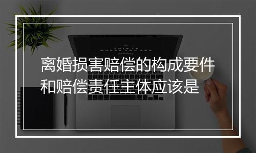 离婚损害赔偿的构成要件和赔偿责任主体应该是