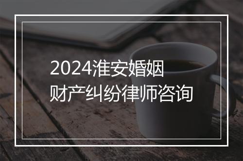 2024淮安婚姻财产纠纷律师咨询