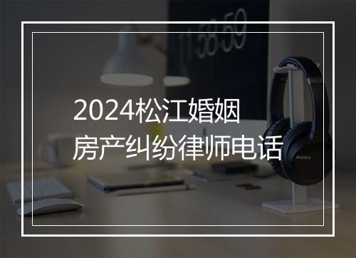 2024松江婚姻房产纠纷律师电话