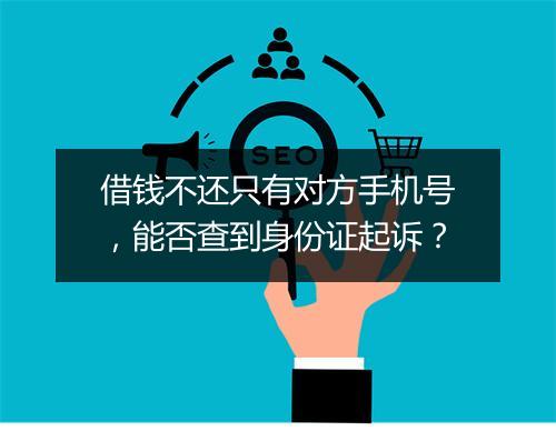 借钱不还只有对方手机号，能否查到身份证起诉？