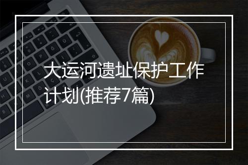 大运河遗址保护工作计划(推荐7篇)