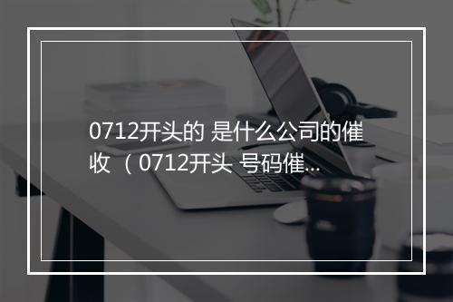 0712开头的 是什么公司的催收 （0712开头 号码催收是哪家公司）