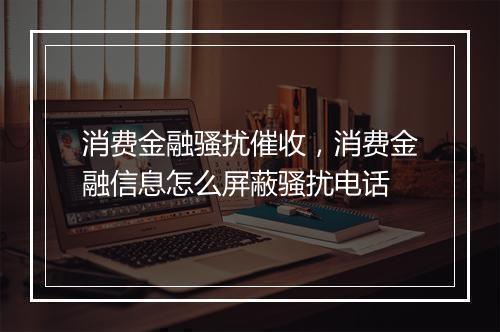 消费金融骚扰催收，消费金融信息怎么屏蔽骚扰电话