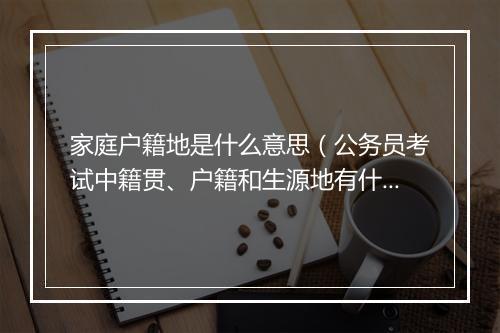 家庭户籍地是什么意思（公务员考试中籍贯、户籍和生源地有什么区别？）