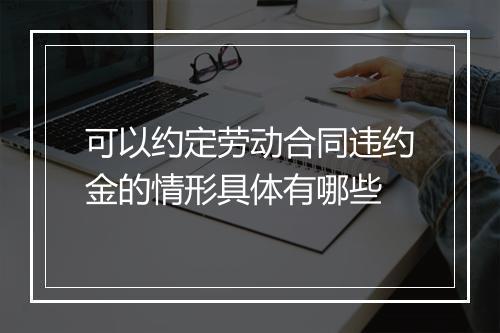 可以约定劳动合同违约金的情形具体有哪些