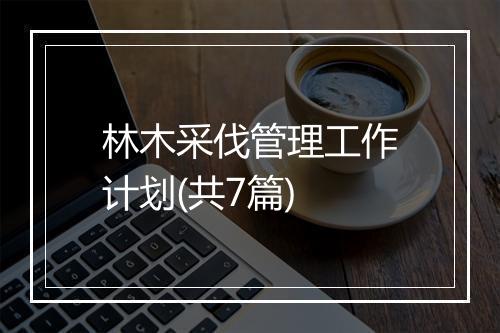 林木采伐管理工作计划(共7篇)