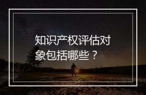 知识产权评估对象包括哪些？