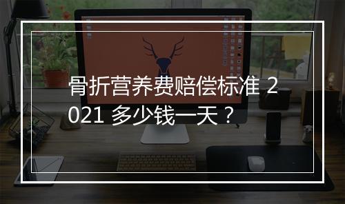 骨折营养费赔偿标准 2021 多少钱一天？